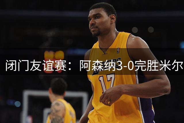 闭门友谊赛：阿森纳3-0完胜米尔顿凯恩斯，措利斯首秀送助攻